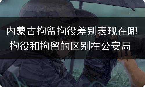 内蒙古拘留拘役差别表现在哪 拘役和拘留的区别在公安局