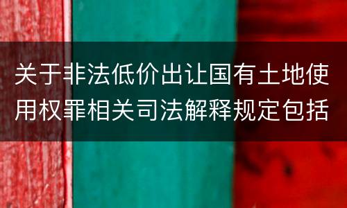 关于非法低价出让国有土地使用权罪相关司法解释规定包括什么