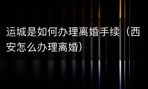 运城是如何办理离婚手续（西安怎么办理离婚）