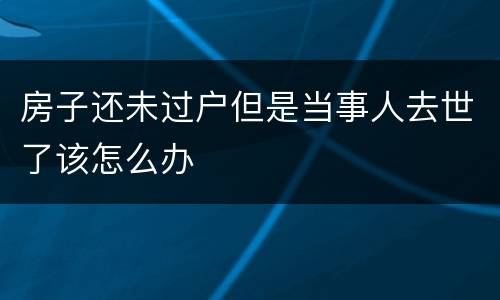 房子还未过户但是当事人去世了该怎么办