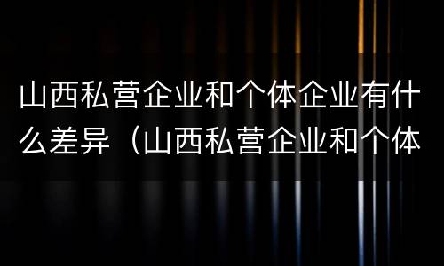 山西私营企业和个体企业有什么差异（山西私营企业和个体企业有什么差异吗）