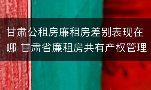 甘肃公租房廉租房差别表现在哪 甘肃省廉租房共有产权管理办法