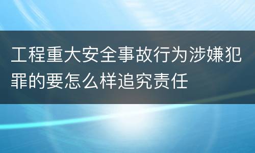 工程重大安全事故行为涉嫌犯罪的要怎么样追究责任