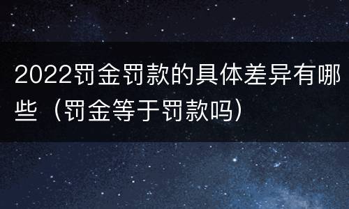 2022罚金罚款的具体差异有哪些（罚金等于罚款吗）