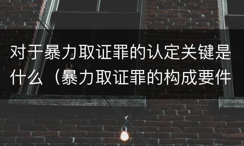 对于暴力取证罪的认定关键是什么（暴力取证罪的构成要件）