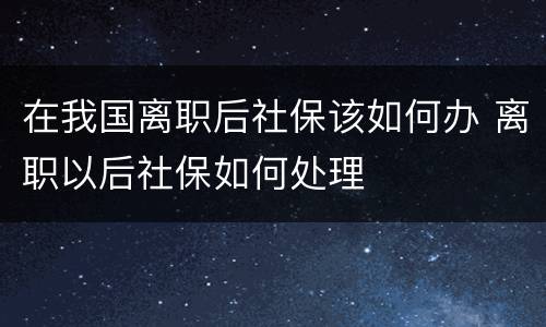 在我国离职后社保该如何办 离职以后社保如何处理