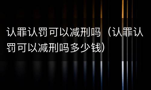 认罪认罚可以减刑吗（认罪认罚可以减刑吗多少钱）