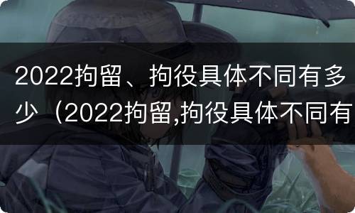 2022拘留、拘役具体不同有多少（2022拘留,拘役具体不同有多少人）