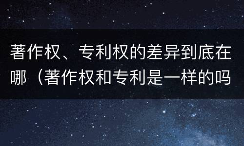 著作权、专利权的差异到底在哪（著作权和专利是一样的吗）