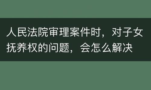 人民法院审理案件时，对子女抚养权的问题，会怎么解决