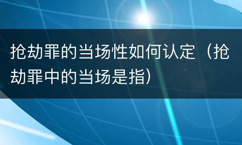 抢劫罪的当场性如何认定（抢劫罪中的当场是指）