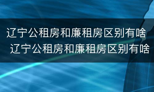 辽宁公租房和廉租房区别有啥 辽宁公租房和廉租房区别有啥不一样