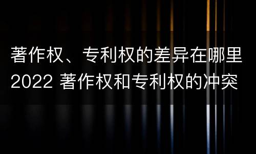 著作权、专利权的差异在哪里2022 著作权和专利权的冲突