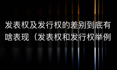 发表权及发行权的差别到底有啥表现（发表权和发行权举例）