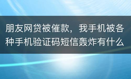 朋友网贷被催款，我手机被各种手机验证码短信轰炸有什么后果吗