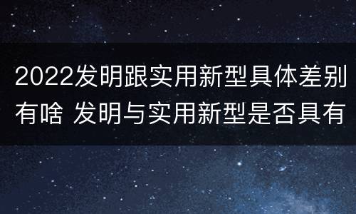 2022发明跟实用新型具体差别有啥 发明与实用新型是否具有实用性