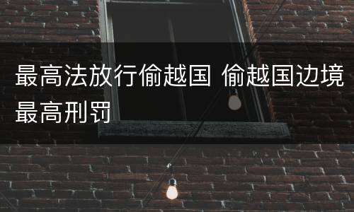 最高法放行偷越国 偷越国边境最高刑罚