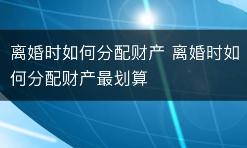 离婚时如何分配财产 离婚时如何分配财产最划算