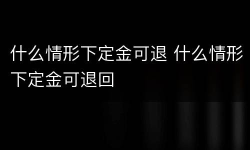 什么情形下定金可退 什么情形下定金可退回