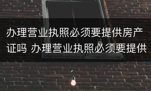 办理营业执照必须要提供房产证吗 办理营业执照必须要提供房产证吗为什么