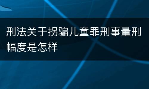 刑法关于拐骗儿童罪刑事量刑幅度是怎样