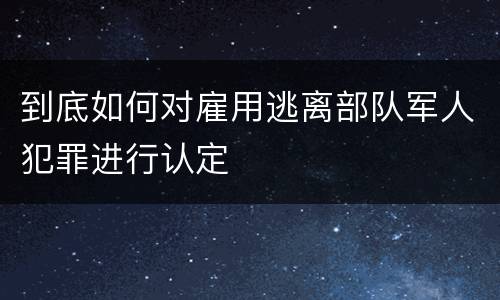 到底如何对雇用逃离部队军人犯罪进行认定