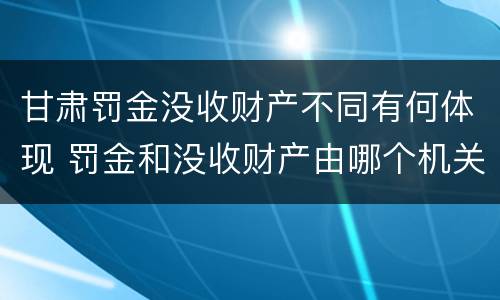 甘肃罚金没收财产不同有何体现 罚金和没收财产由哪个机关执行