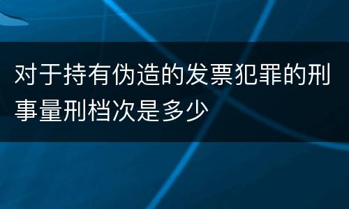 对于持有伪造的发票犯罪的刑事量刑档次是多少