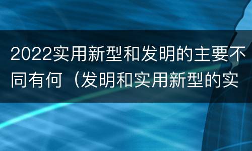 2022实用新型和发明的主要不同有何（发明和实用新型的实用性）