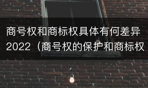 商号权和商标权具体有何差异2022（商号权的保护和商标权的保护一样是全国性范围的）