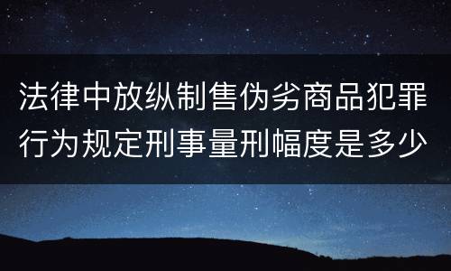 法律中放纵制售伪劣商品犯罪行为规定刑事量刑幅度是多少