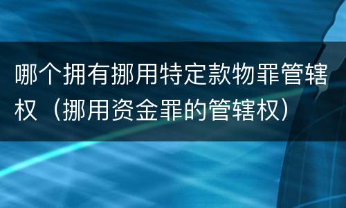 哪个拥有挪用特定款物罪管辖权（挪用资金罪的管辖权）