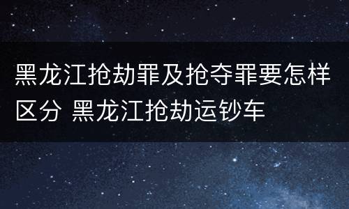 黑龙江抢劫罪及抢夺罪要怎样区分 黑龙江抢劫运钞车