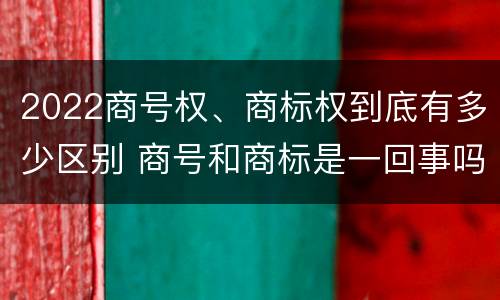 2022商号权、商标权到底有多少区别 商号和商标是一回事吗