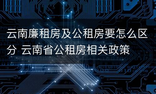 云南廉租房及公租房要怎么区分 云南省公租房相关政策