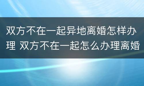 双方不在一起异地离婚怎样办理 双方不在一起怎么办理离婚手续