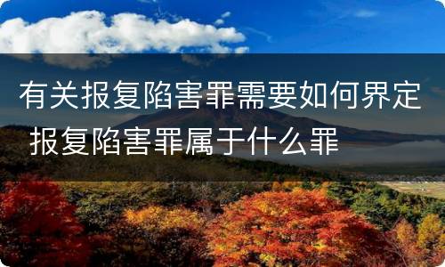 有关报复陷害罪需要如何界定 报复陷害罪属于什么罪