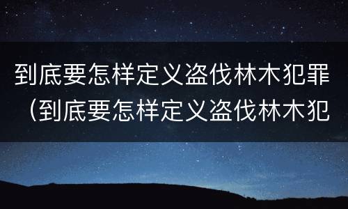 到底要怎样定义盗伐林木犯罪（到底要怎样定义盗伐林木犯罪案件）