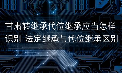 甘肃转继承代位继承应当怎样识别 法定继承与代位继承区别