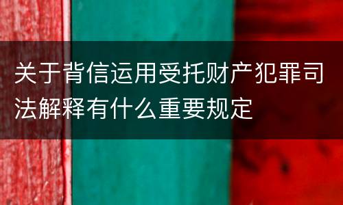 关于背信运用受托财产犯罪司法解释有什么重要规定