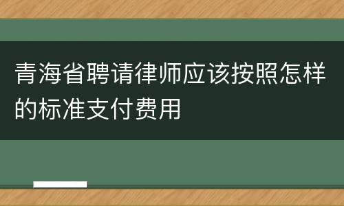 青海省聘请律师应该按照怎样的标准支付费用