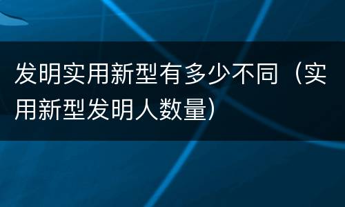 发明实用新型有多少不同（实用新型发明人数量）