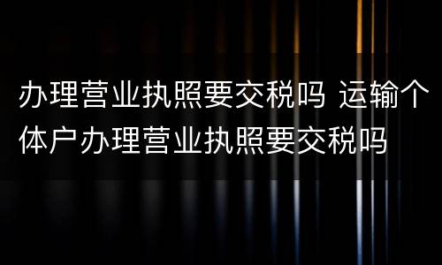 办理营业执照要交税吗 运输个体户办理营业执照要交税吗