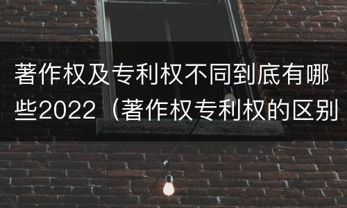 著作权及专利权不同到底有哪些2022（著作权专利权的区别）