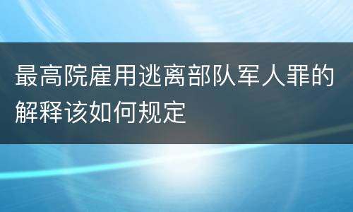 最高院雇用逃离部队军人罪的解释该如何规定