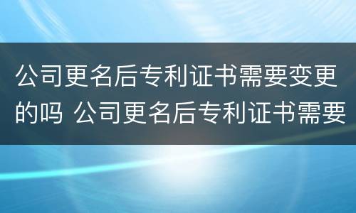 公司更名后专利证书需要变更的吗 公司更名后专利证书需要变更的吗要多少钱