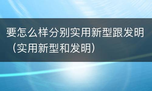 要怎么样分别实用新型跟发明（实用新型和发明）