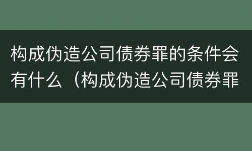 构成伪造公司债券罪的条件会有什么（构成伪造公司债券罪的条件会有什么处罚）