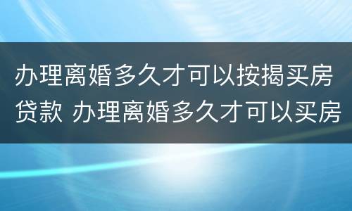 办理离婚多久才可以按揭买房贷款 办理离婚多久才可以买房子贷款