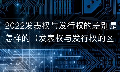 2022发表权与发行权的差别是怎样的（发表权与发行权的区别）